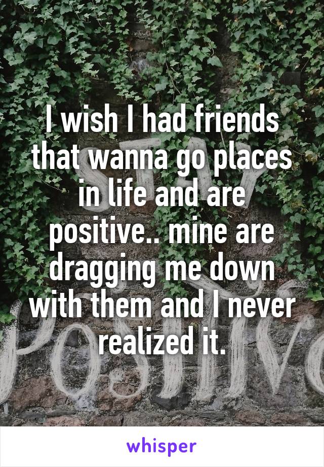 I wish I had friends that wanna go places in life and are positive.. mine are dragging me down with them and I never realized it.