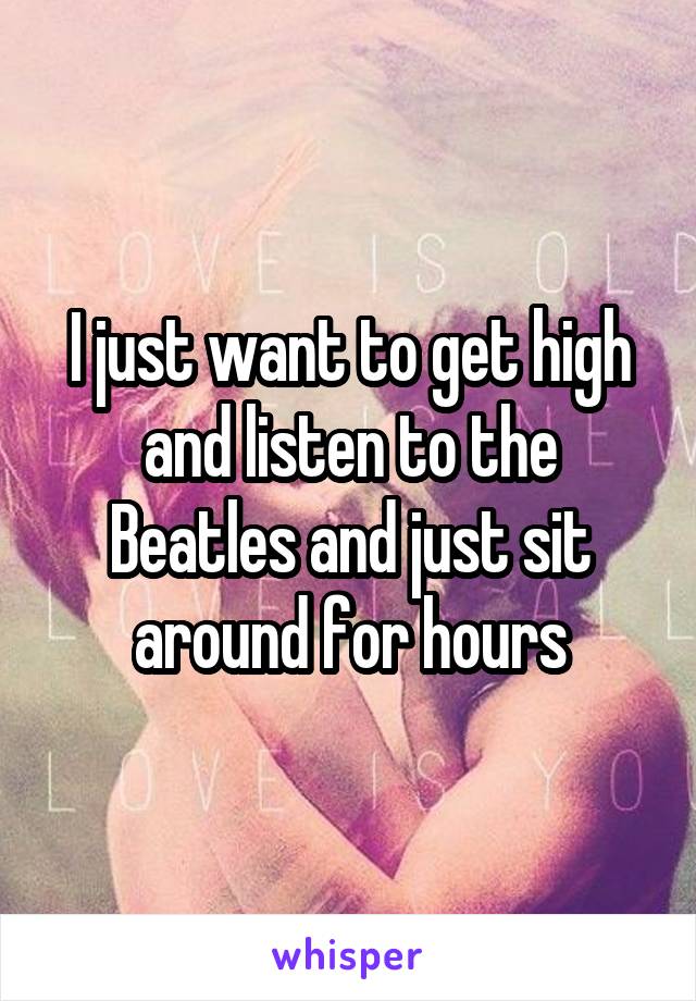 I just want to get high and listen to the Beatles and just sit around for hours