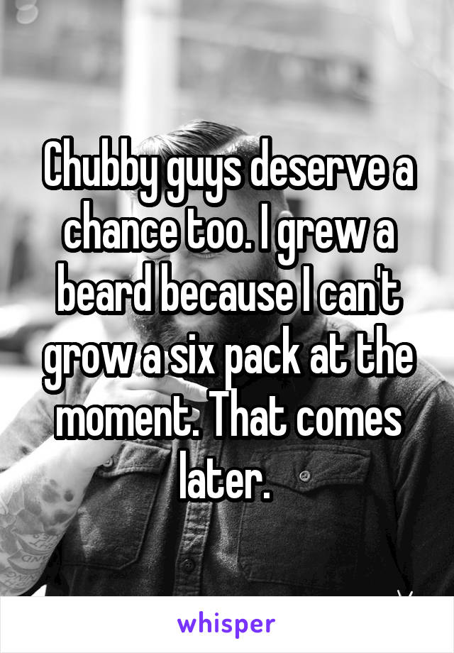 Chubby guys deserve a chance too. I grew a beard because I can't grow a six pack at the moment. That comes later. 