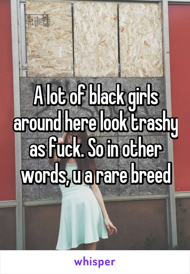 A lot of black girls around here look trashy as fuck. So in other words, u a rare breed