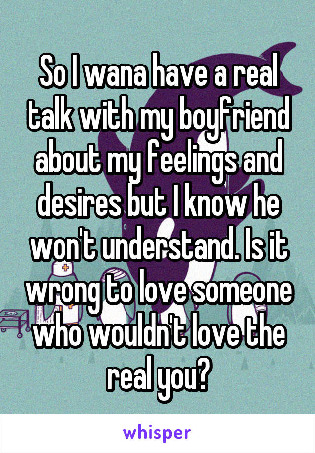 So I wana have a real talk with my boyfriend about my feelings and desires but I know he won't understand. Is it wrong to love someone who wouldn't love the real you?