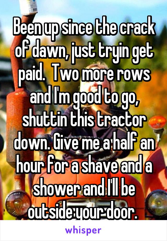 Been up since the crack of dawn, just tryin get paid.  Two more rows and I'm good to go, shuttin this tractor down. Give me a half an hour for a shave and a shower and I'll be outside your door. 