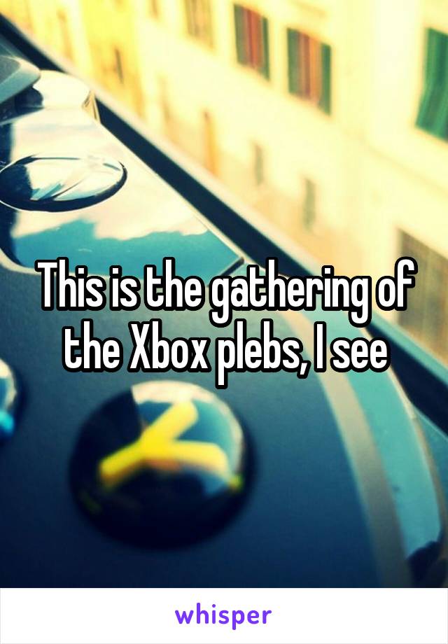 This is the gathering of the Xbox plebs, I see