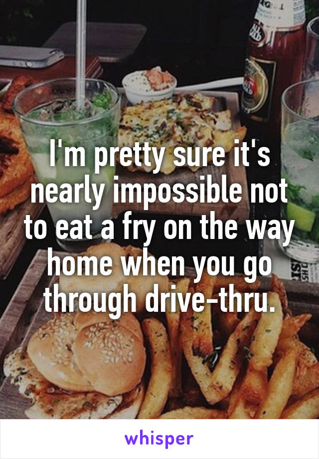 I'm pretty sure it's nearly impossible not to eat a fry on the way home when you go through drive-thru.