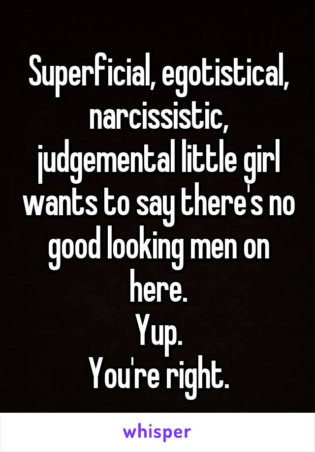 Superficial, egotistical, narcissistic, judgemental little girl wants to say there's no good looking men on here.
Yup.
You're right.