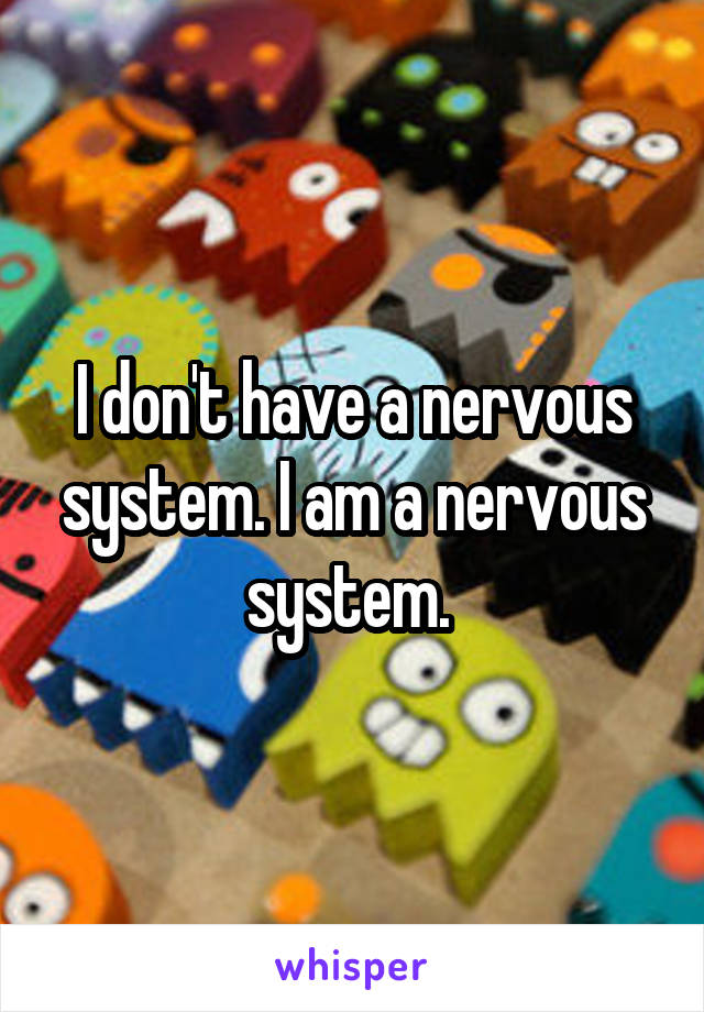 I don't have a nervous system. I am a nervous system. 