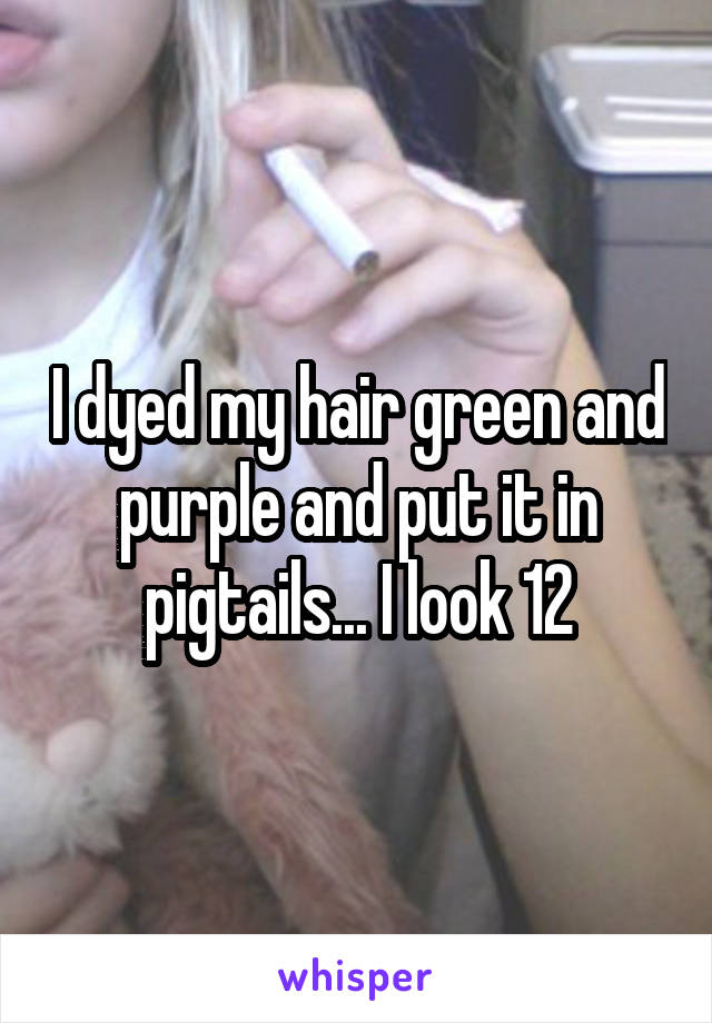 I dyed my hair green and purple and put it in pigtails... I look 12