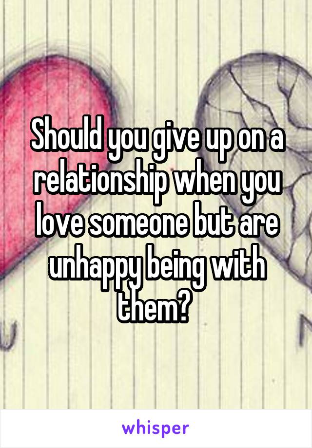 Should you give up on a relationship when you love someone but are unhappy being with them? 