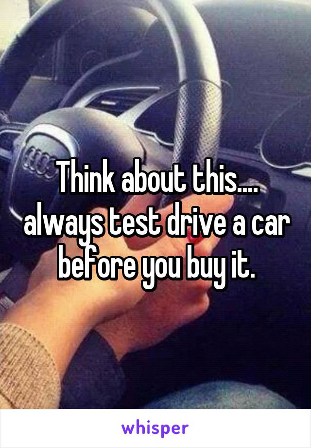 Think about this.... always test drive a car before you buy it.