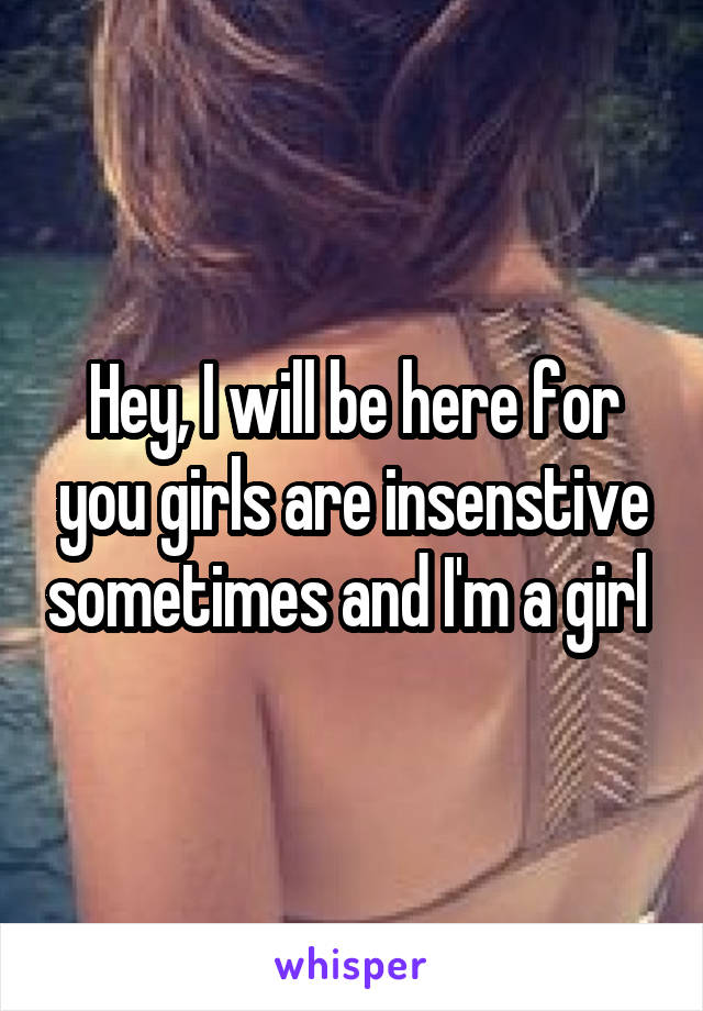 Hey, I will be here for you girls are insenstive sometimes and I'm a girl 