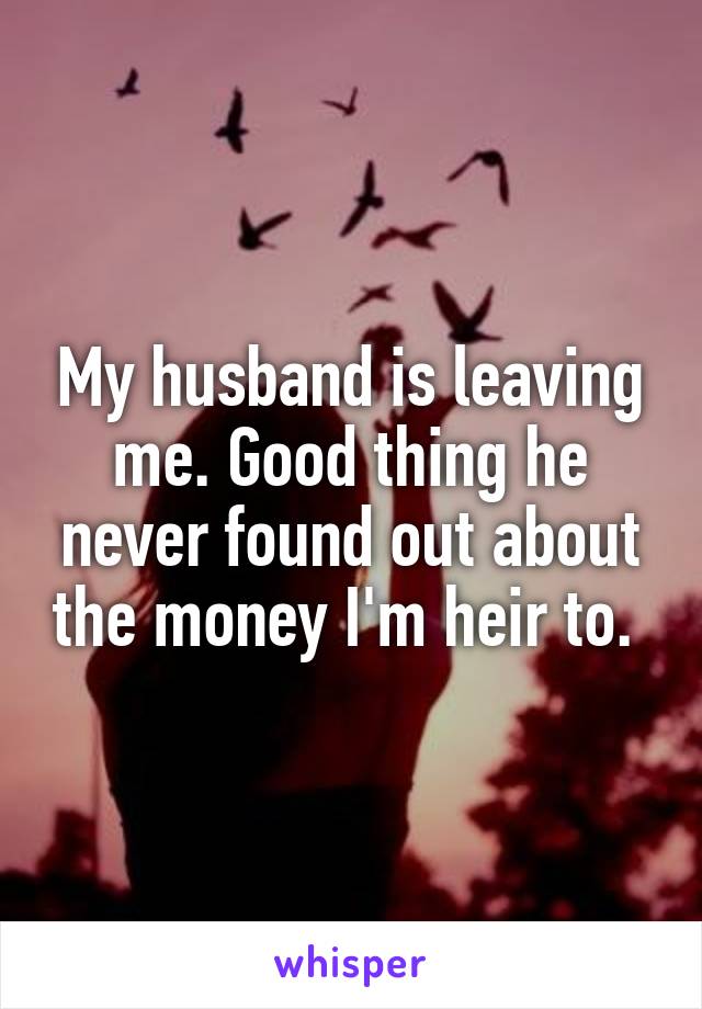 My husband is leaving me. Good thing he never found out about the money I'm heir to. 