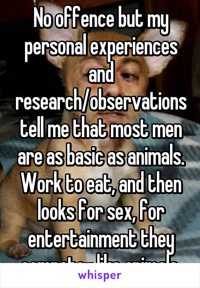 No offence but my personal experiences and research/observations tell me that most men are as basic as animals. Work to eat, and then looks for sex, for entertainment they compete- like animals 