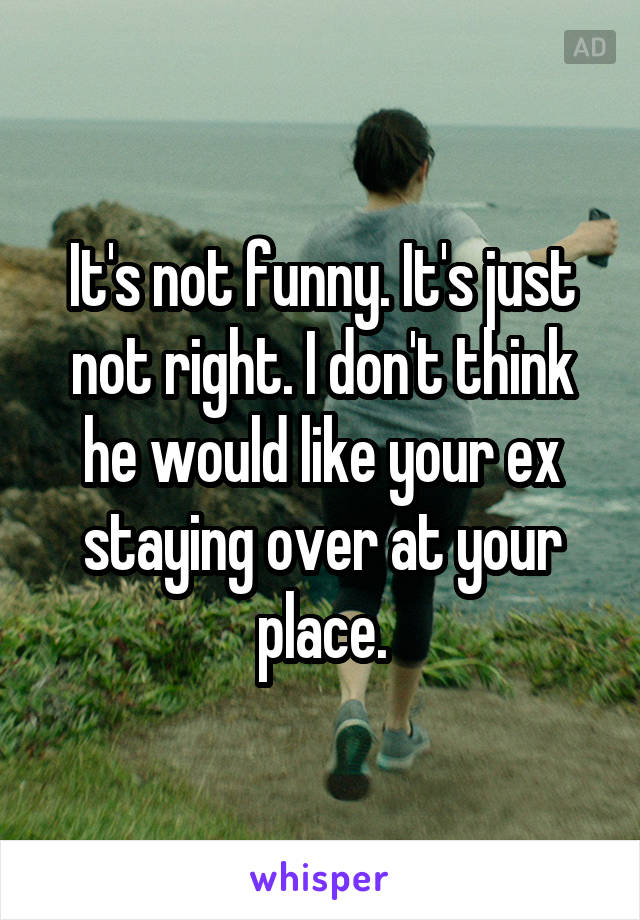 It's not funny. It's just not right. I don't think he would like your ex staying over at your place.