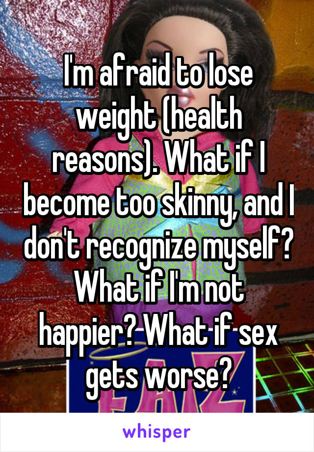 I'm afraid to lose weight (health reasons). What if I become too skinny, and I don't recognize myself? What if I'm not happier? What if sex gets worse?