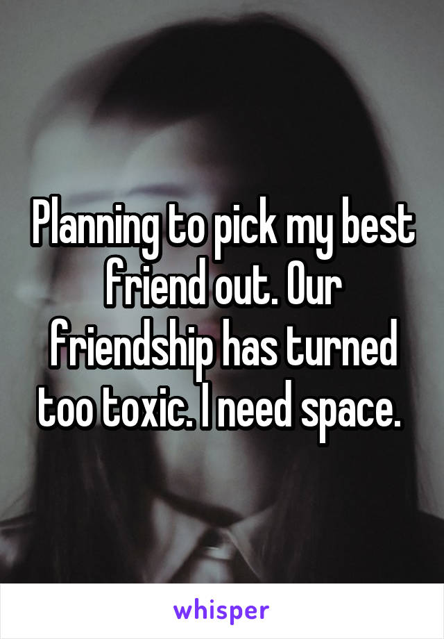 Planning to pick my best friend out. Our friendship has turned too toxic. I need space. 