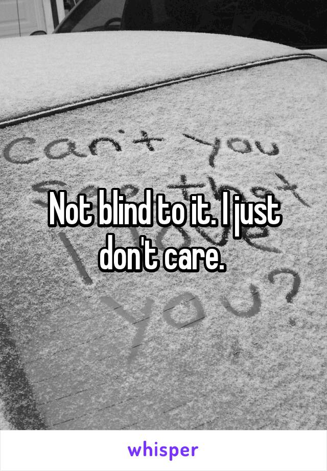 Not blind to it. I just don't care. 