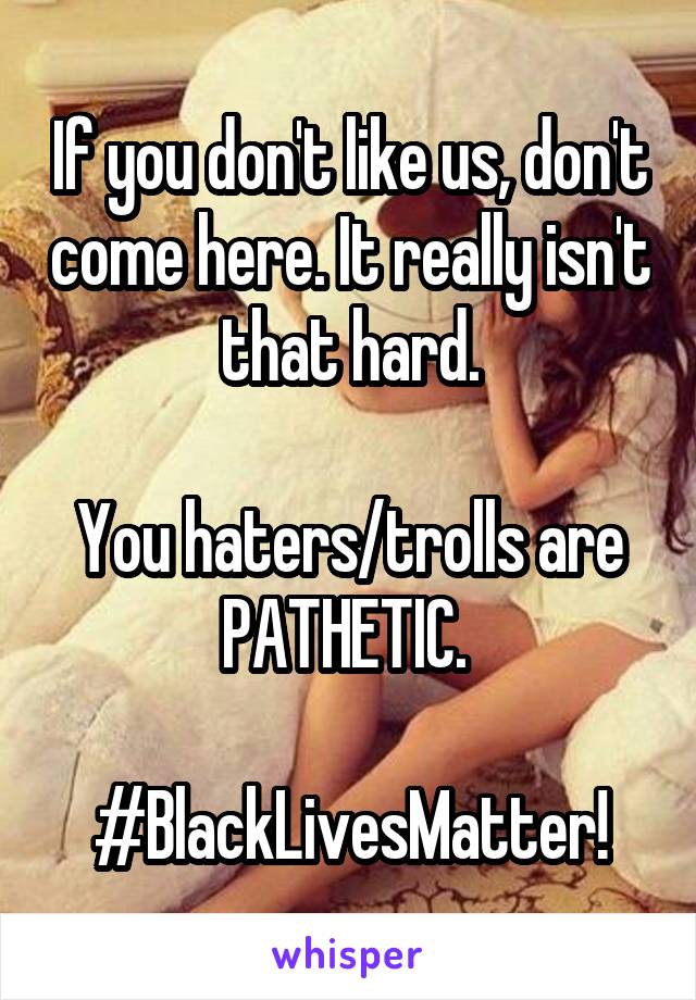 If you don't like us, don't come here. It really isn't that hard.

You haters/trolls are PATHETIC. 

#BlackLivesMatter!