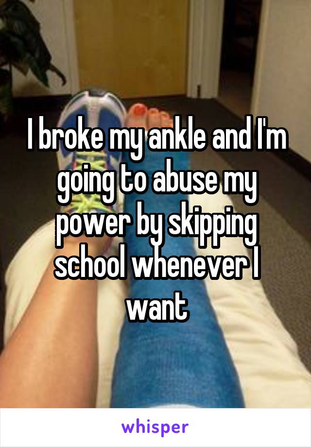 I broke my ankle and I'm going to abuse my power by skipping school whenever I want