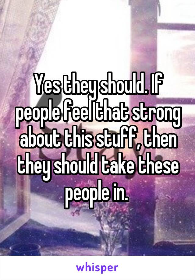 Yes they should. If people feel that strong about this stuff, then they should take these people in. 