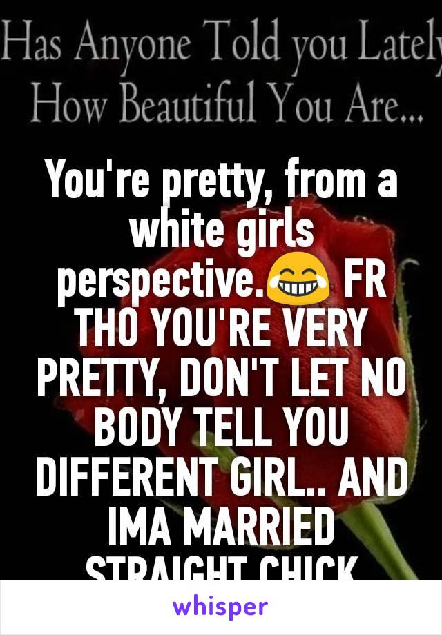 You're pretty, from a white girls perspective.😂 FR THO YOU'RE VERY PRETTY, DON'T LET NO BODY TELL YOU DIFFERENT GIRL.. AND IMA MARRIED STRAIGHT CHICK