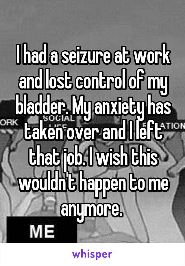 I had a seizure at work and lost control of my bladder. My anxiety has taken over and I left that job. I wish this wouldn't happen to me anymore. 
