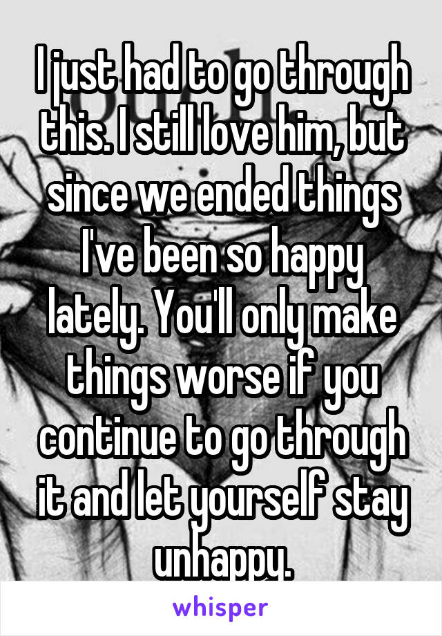 I just had to go through this. I still love him, but since we ended things I've been so happy lately. You'll only make things worse if you continue to go through it and let yourself stay unhappy.