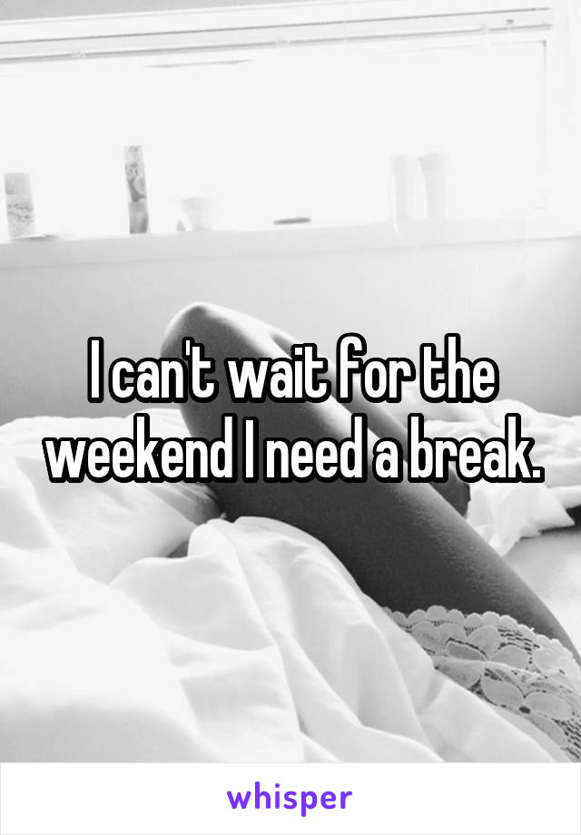 I can't wait for the weekend I need a break.