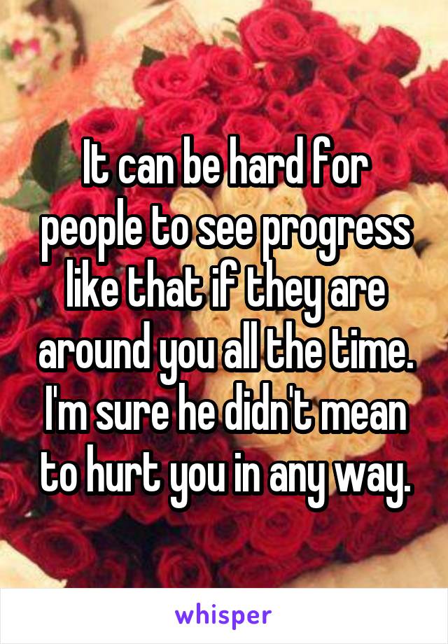 It can be hard for people to see progress like that if they are around you all the time. I'm sure he didn't mean to hurt you in any way.