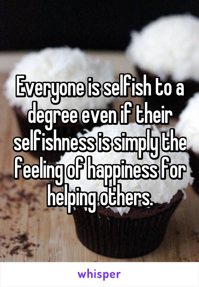 Everyone is selfish to a degree even if their selfishness is simply the feeling of happiness for helping others.