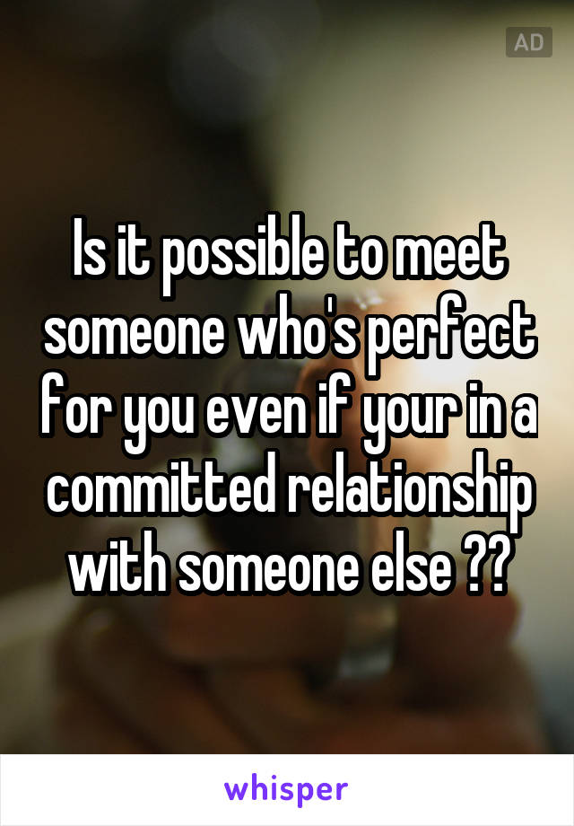 Is it possible to meet someone who's perfect for you even if your in a committed relationship with someone else ??