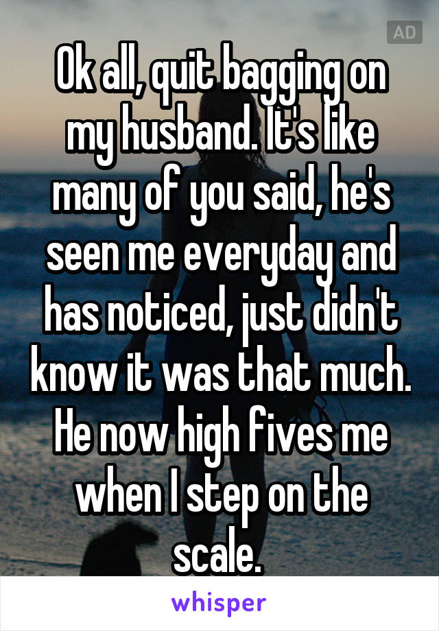 Ok all, quit bagging on my husband. It's like many of you said, he's seen me everyday and has noticed, just didn't know it was that much. He now high fives me when I step on the scale. 