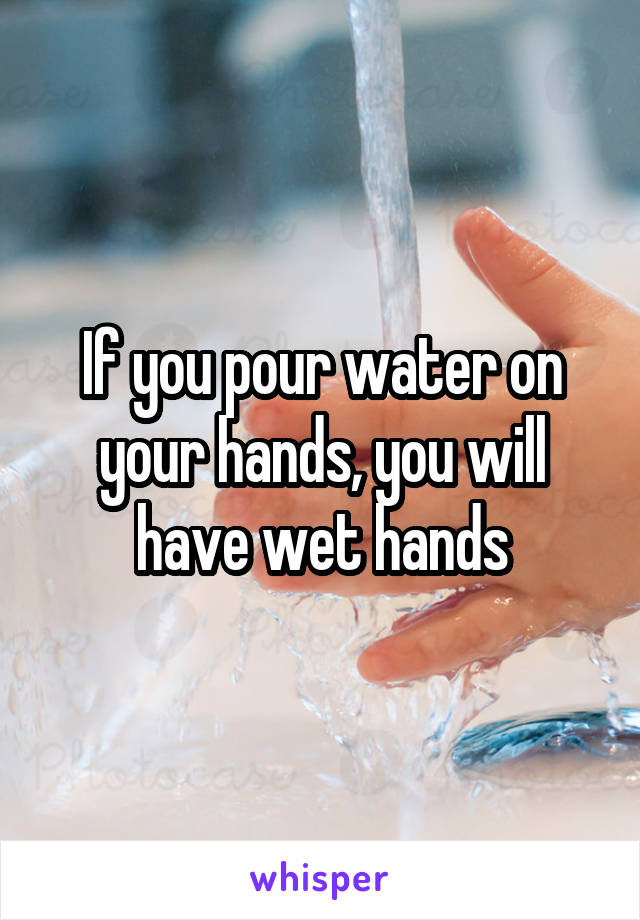 If you pour water on your hands, you will have wet hands