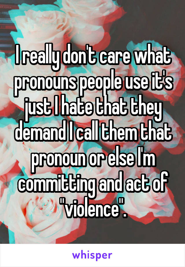 I really don't care what pronouns people use it's just I hate that they demand I call them that pronoun or else I'm committing and act of "violence".