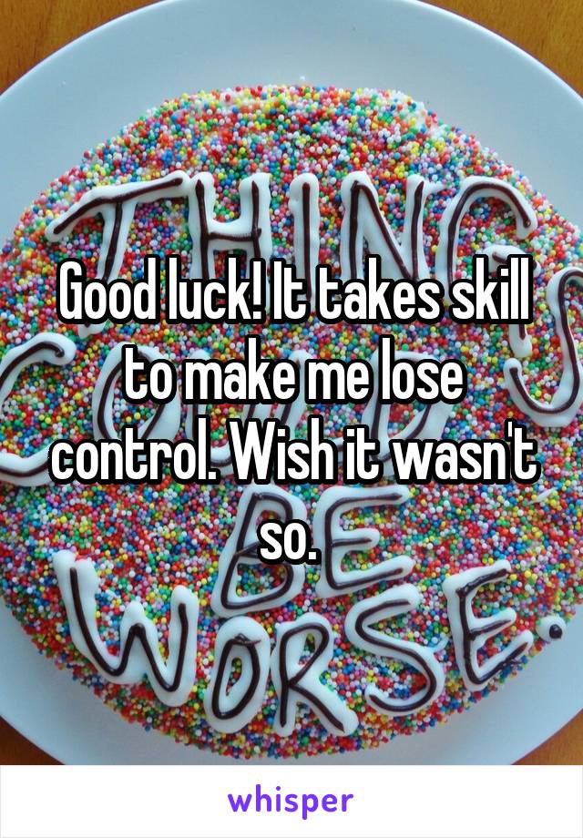 Good luck! It takes skill to make me lose control. Wish it wasn't so. 