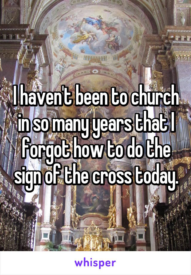 I haven't been to church in so many years that I forgot how to do the sign of the cross today.