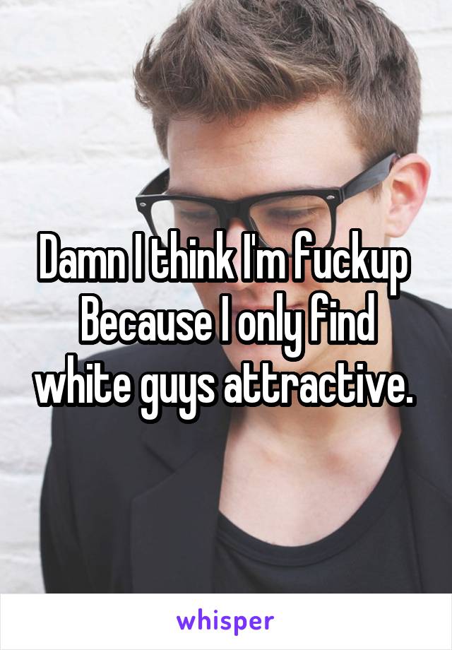 Damn I think I'm fuckup 
Because I only find white guys attractive. 