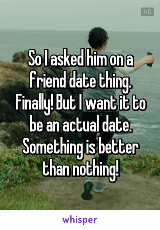 So I asked him on a friend date thing. Finally! But I want it to be an actual date. Something is better than nothing!