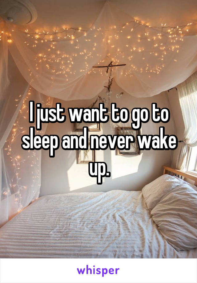 I just want to go to sleep and never wake up.