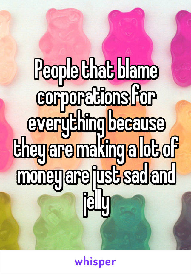 People that blame corporations for everything because they are making a lot of money are just sad and jelly