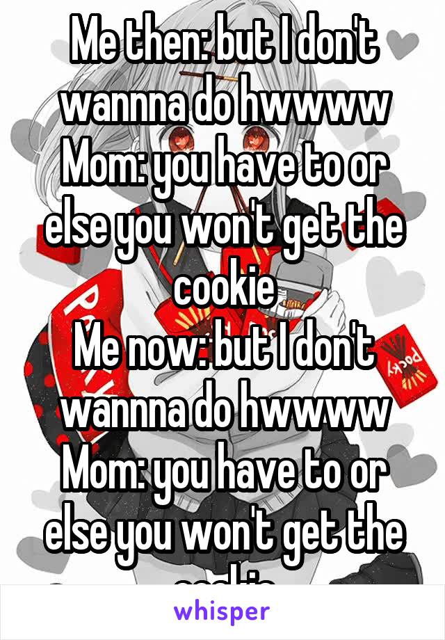 Me then: but I don't wannna do hwwww
Mom: you have to or else you won't get the cookie
Me now: but I don't wannna do hwwww
Mom: you have to or else you won't get the cookie