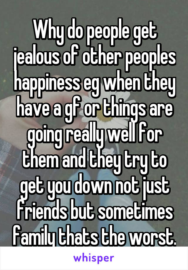 Why do people get jealous of other peoples happiness eg when they have a gf or things are going really well for them and they try to get you down not just friends but sometimes family thats the worst.