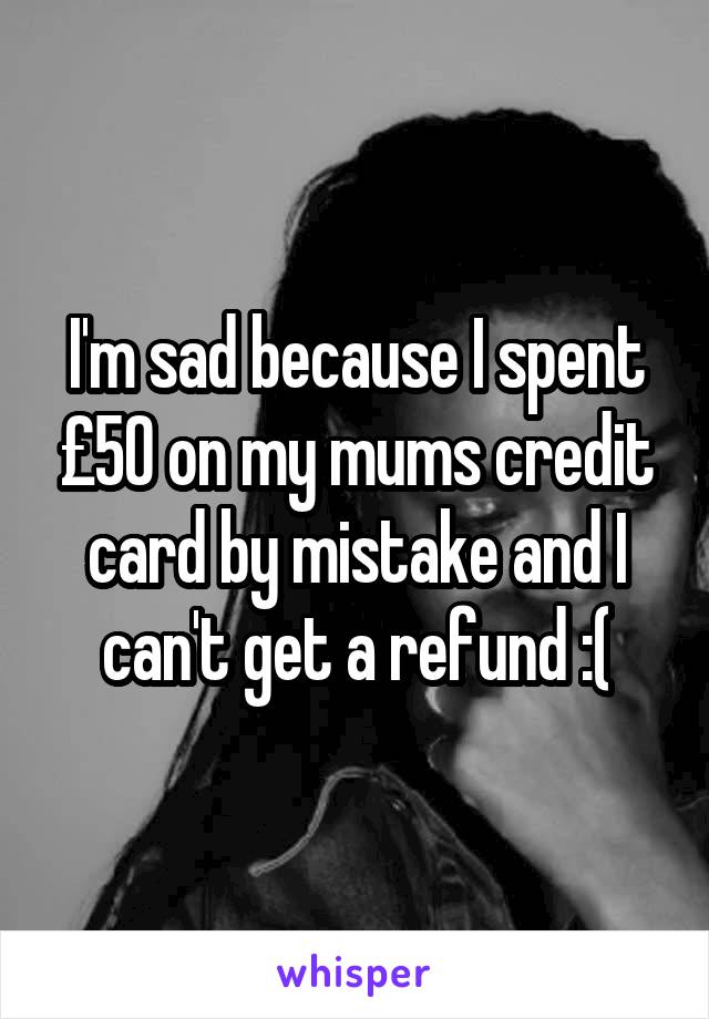 I'm sad because I spent £50 on my mums credit card by mistake and I can't get a refund :(