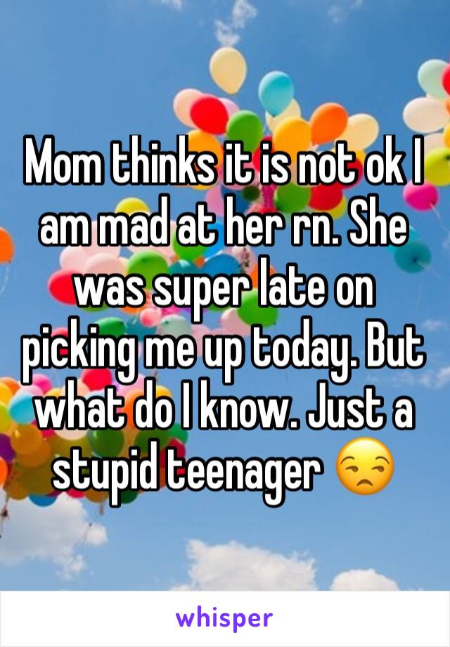 Mom thinks it is not ok I am mad at her rn. She was super late on picking me up today. But what do I know. Just a stupid teenager 😒