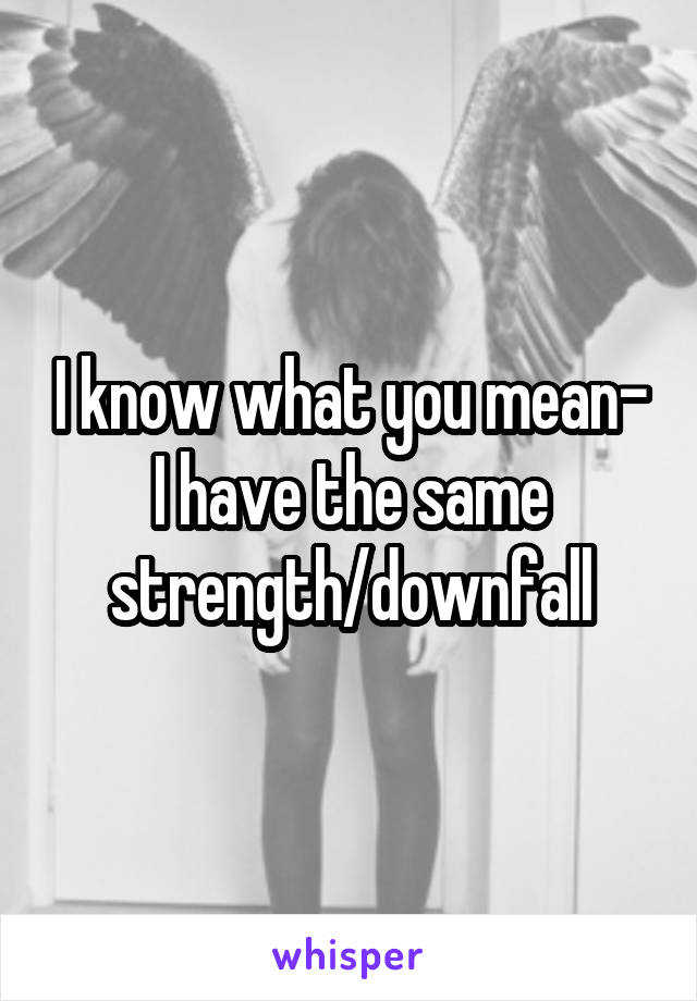 I know what you mean-
I have the same
strength/downfall