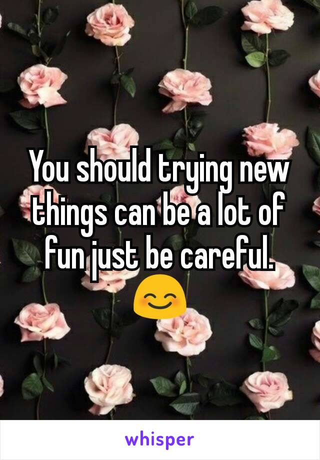 You should trying new things can be a lot of fun just be careful.
😊