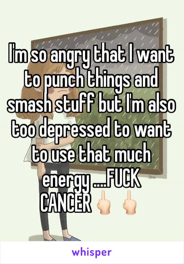 I'm so angry that I want to punch things and smash stuff but I'm also too depressed to want to use that much energy ....FUCK CANCER🖕🏻🖕🏻