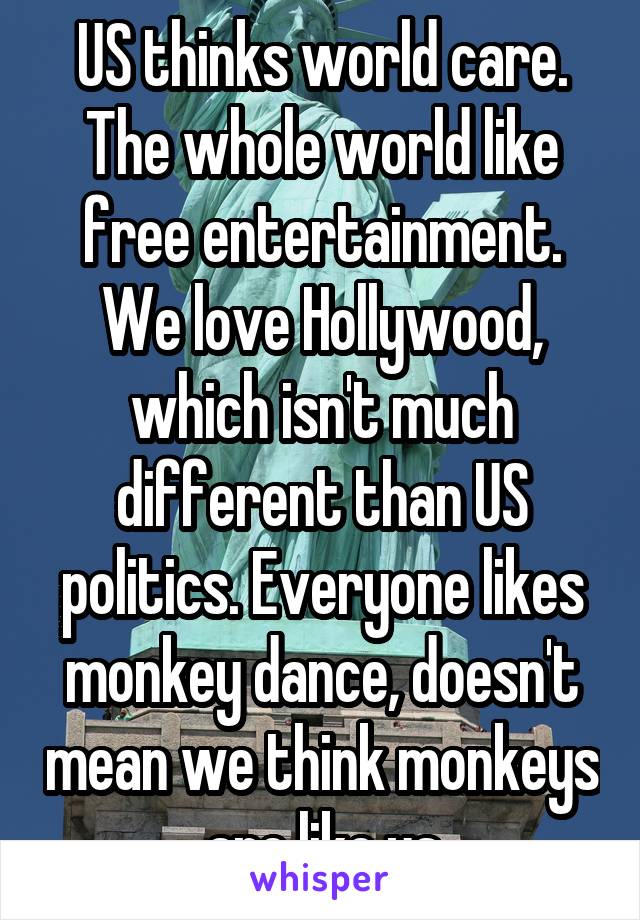 US thinks world care. The whole world like free entertainment. We love Hollywood, which isn't much different than US politics. Everyone likes monkey dance, doesn't mean we think monkeys are like us