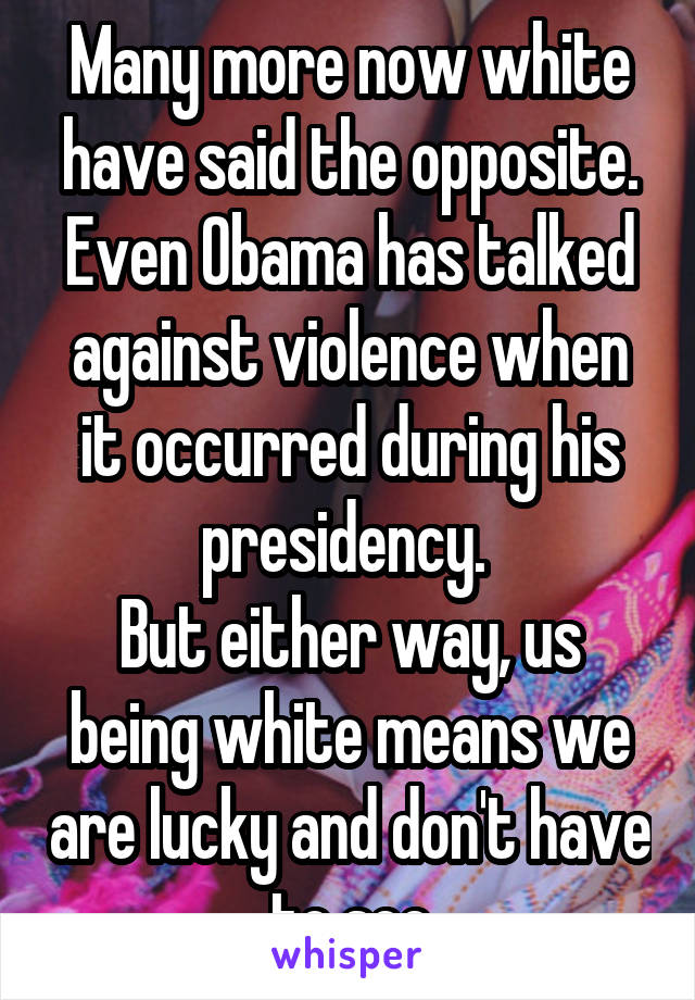 Many more now white have said the opposite. Even Obama has talked against violence when it occurred during his presidency. 
But either way, us being white means we are lucky and don't have to see