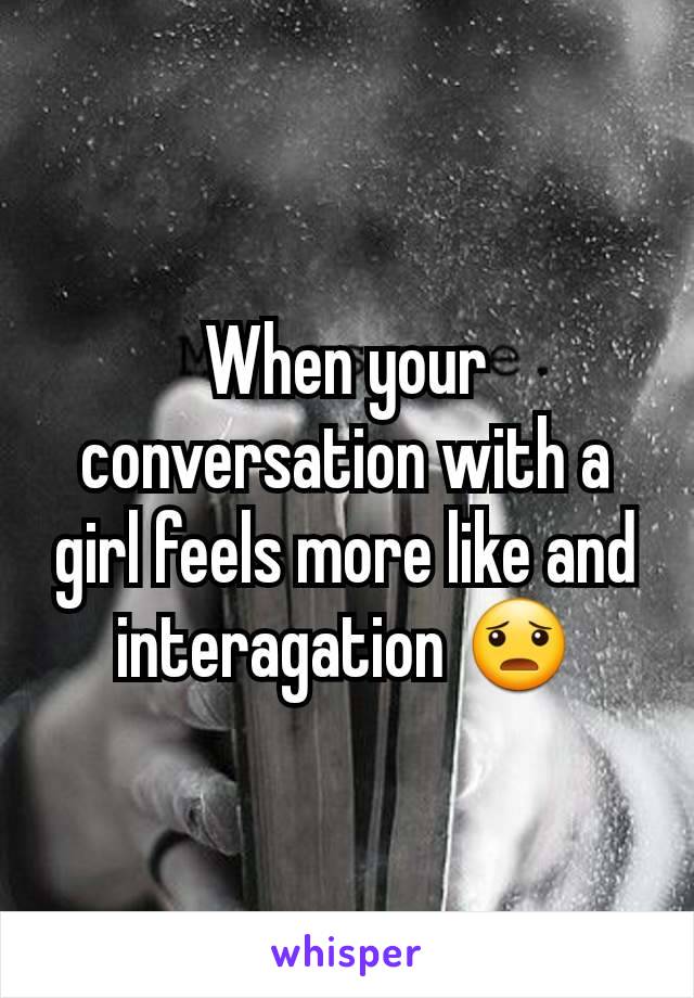 When your conversation with a girl feels more like and interagation 😦