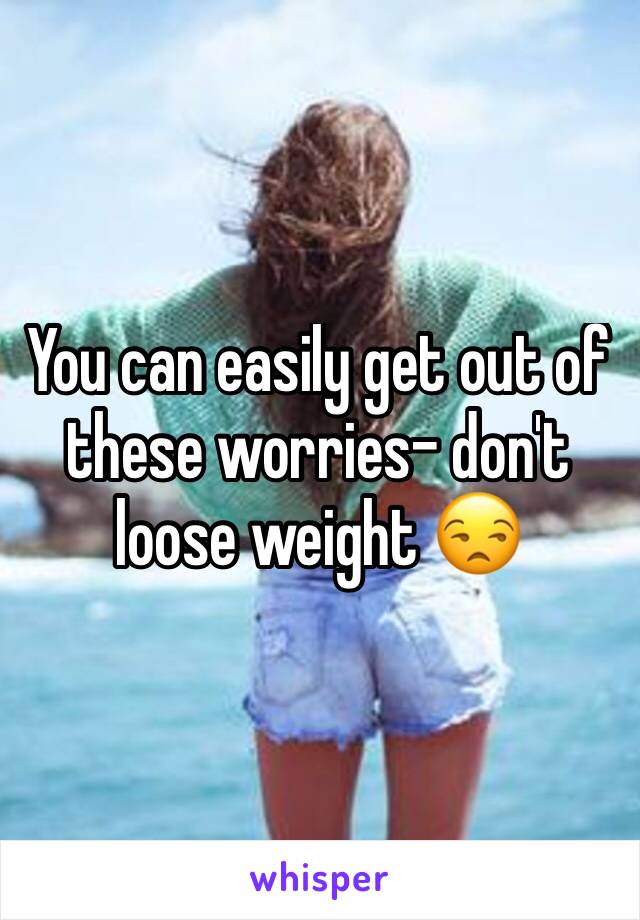 You can easily get out of these worries- don't loose weight 😒